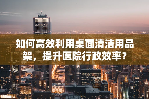 如何高效利用桌面清洁用品架，提升医院行政效率？