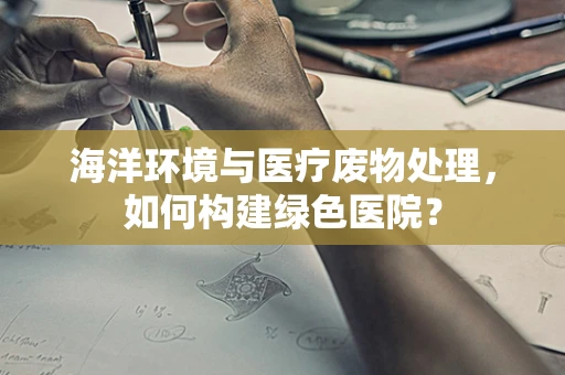 海洋环境与医疗废物处理，如何构建绿色医院？