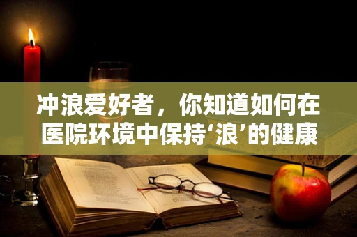 冲浪爱好者，你知道如何在医院环境中保持‘浪’的健康吗？