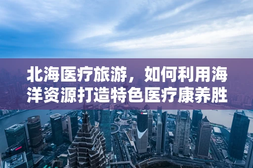 北海医疗旅游，如何利用海洋资源打造特色医疗康养胜地？
