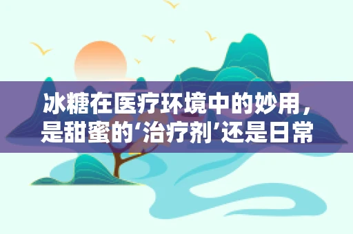 冰糖在医疗环境中的妙用，是甜蜜的‘治疗剂’还是日常护理的‘小秘密’？