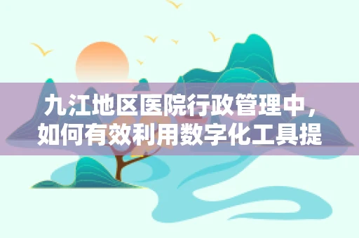 九江地区医院行政管理中，如何有效利用数字化工具提升工作效率？