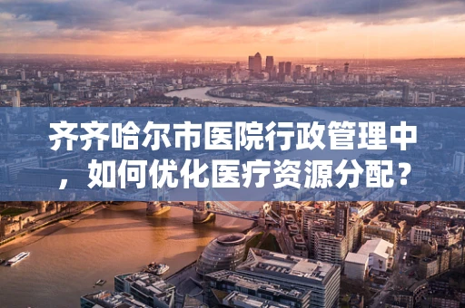 齐齐哈尔市医院行政管理中，如何优化医疗资源分配？