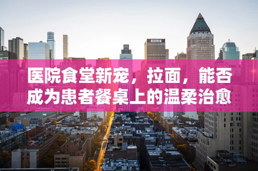 医院食堂新宠，拉面，能否成为患者餐桌上的温柔治愈系？