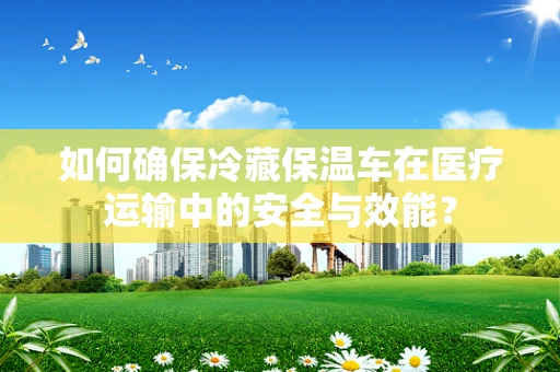 如何确保冷藏保温车在医疗运输中的安全与效能？