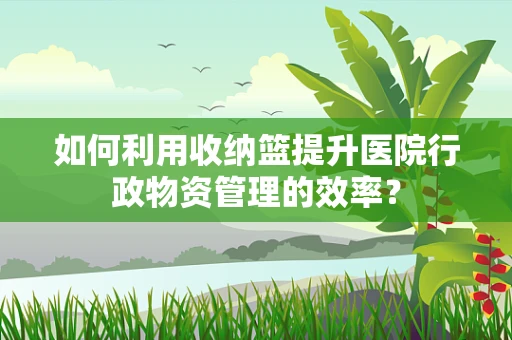 如何利用收纳篮提升医院行政物资管理的效率？