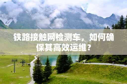 铁路接触网检测车，如何确保其高效运维？