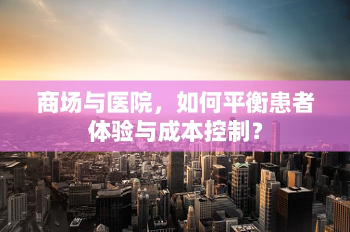 商场与医院，如何平衡患者体验与成本控制？