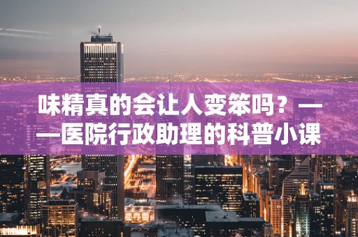 味精真的会让人变笨吗？——医院行政助理的科普小课堂