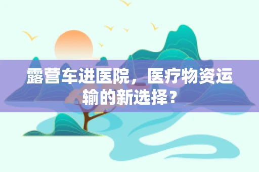 露营车进医院，医疗物资运输的新选择？