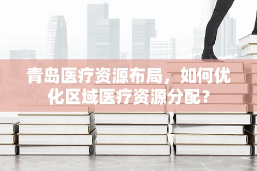 青岛医疗资源布局，如何优化区域医疗资源分配？