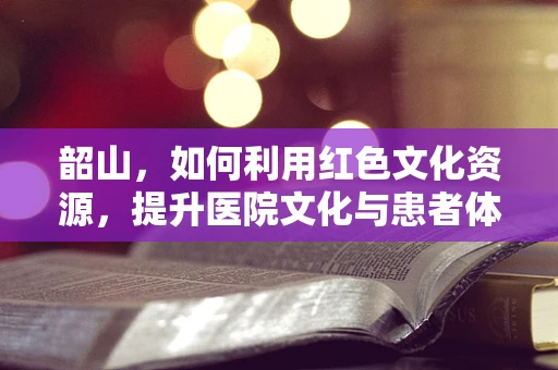 韶山，如何利用红色文化资源，提升医院文化与患者体验？