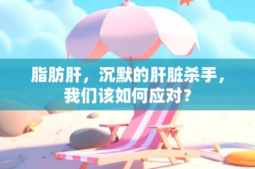 脂肪肝，沉默的肝脏杀手，我们该如何应对？