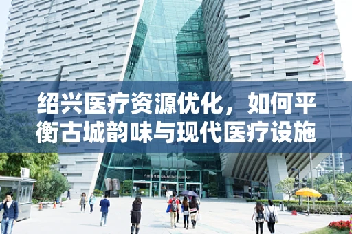 绍兴医疗资源优化，如何平衡古城韵味与现代医疗设施？