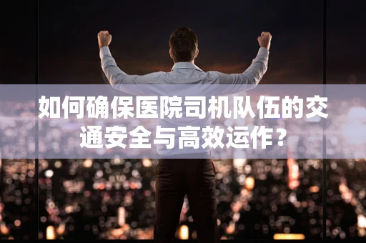 如何确保医院司机队伍的交通安全与高效运作？