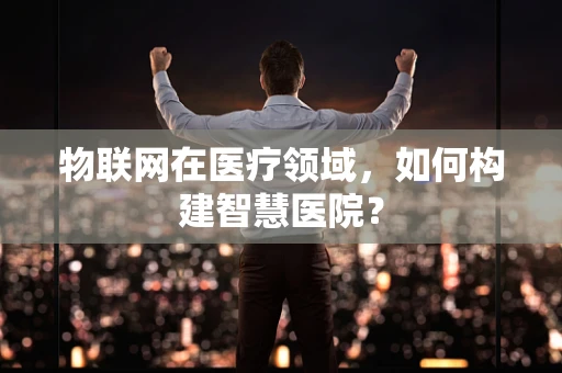 物联网在医疗领域，如何构建智慧医院？