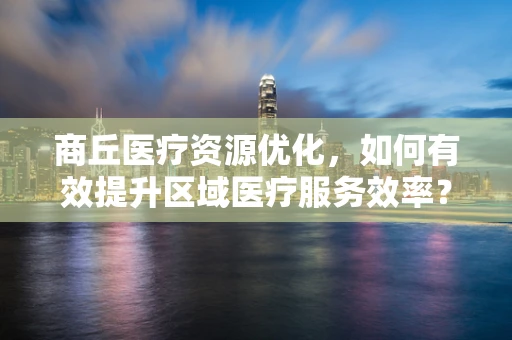 商丘医疗资源优化，如何有效提升区域医疗服务效率？