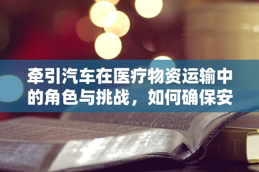 牵引汽车在医疗物资运输中的角色与挑战，如何确保安全高效？