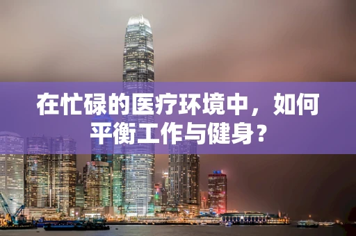 在忙碌的医疗环境中，如何平衡工作与健身？