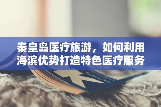 秦皇岛医疗旅游，如何利用海滨优势打造特色医疗服务？
