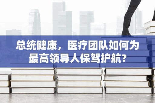 总统健康，医疗团队如何为最高领导人保驾护航？