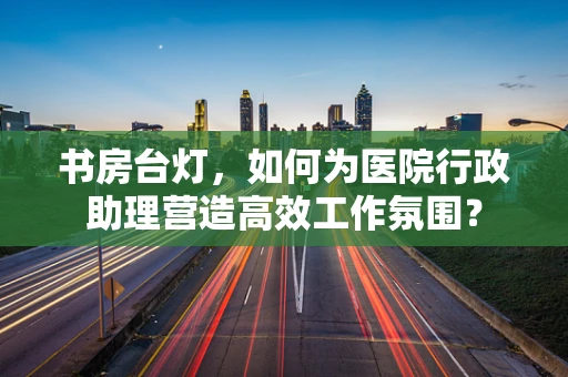 书房台灯，如何为医院行政助理营造高效工作氛围？