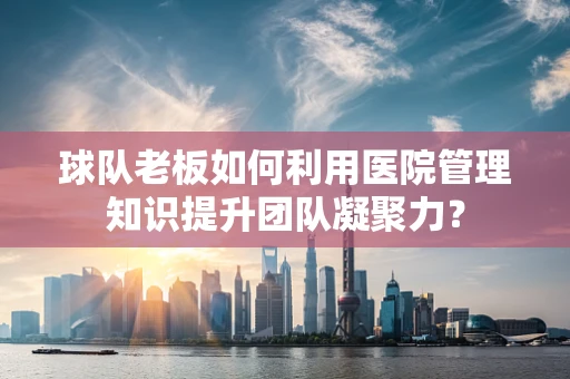 球队老板如何利用医院管理知识提升团队凝聚力？