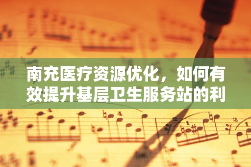 南充医疗资源优化，如何有效提升基层卫生服务站的利用率？