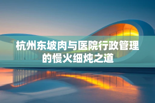 杭州东坡肉与医院行政管理的慢火细炖之道