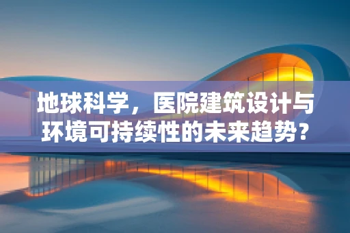 地球科学，医院建筑设计与环境可持续性的未来趋势？