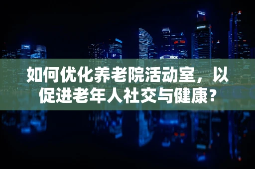 如何优化养老院活动室，以促进老年人社交与健康？
