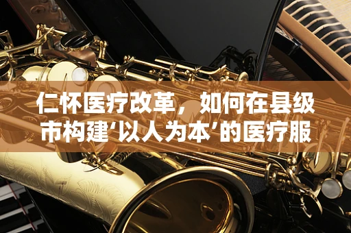 仁怀医疗改革，如何在县级市构建‘以人为本’的医疗服务体系？