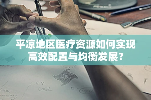 平凉地区医疗资源如何实现高效配置与均衡发展？