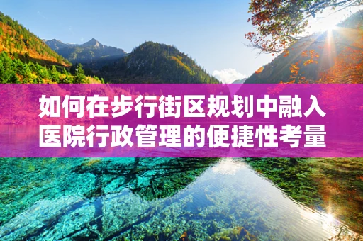 如何在步行街区规划中融入医院行政管理的便捷性考量？
