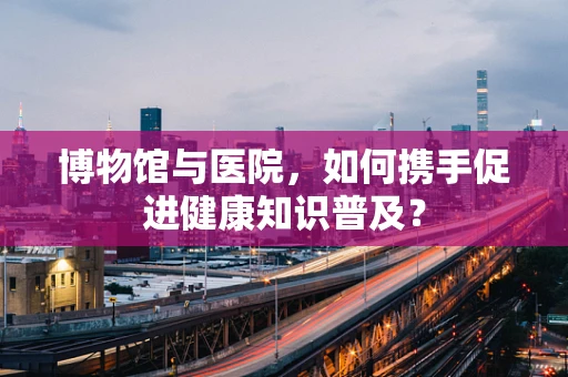 博物馆与医院，如何携手促进健康知识普及？