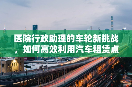 医院行政助理的车轮新挑战，如何高效利用汽车租赁点提升员工出行效率？