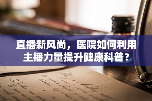 直播新风尚，医院如何利用主播力量提升健康科普？