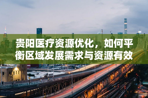 贵阳医疗资源优化，如何平衡区域发展需求与资源有效配置？