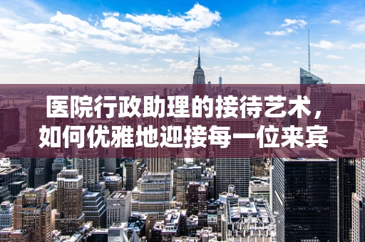 医院行政助理的接待艺术，如何优雅地迎接每一位来宾？