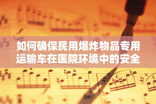 如何确保民用爆炸物品专用运输车在医院环境中的安全使用？