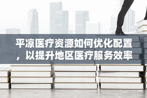 平凉医疗资源如何优化配置，以提升地区医疗服务效率？