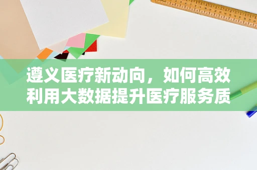 遵义医疗新动向，如何高效利用大数据提升医疗服务质量？
