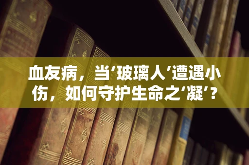 血友病，当‘玻璃人’遭遇小伤，如何守护生命之‘凝’？