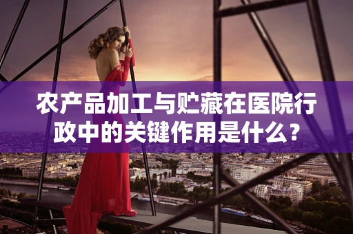 农产品加工与贮藏在医院行政中的关键作用是什么？
