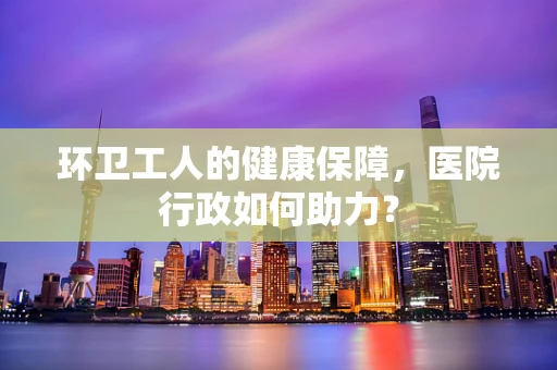 环卫工人的健康保障，医院行政如何助力？