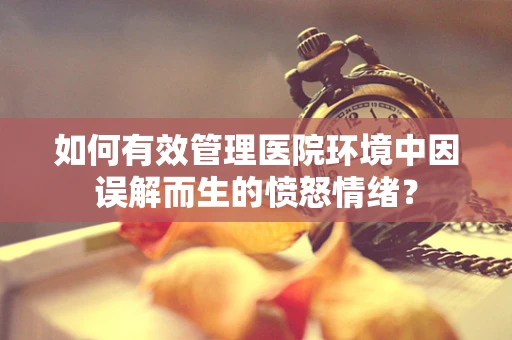 如何有效管理医院环境中因误解而生的愤怒情绪？
