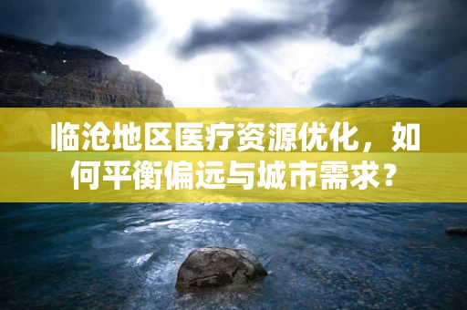 临沧地区医疗资源优化，如何平衡偏远与城市需求？