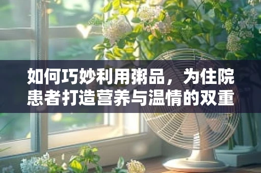 如何巧妙利用粥品，为住院患者打造营养与温情的双重关怀？