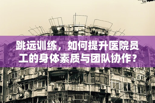 跳远训练，如何提升医院员工的身体素质与团队协作？