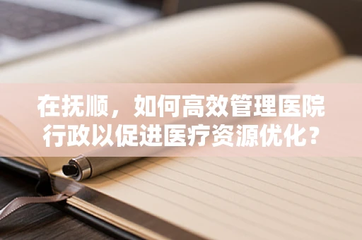 在抚顺，如何高效管理医院行政以促进医疗资源优化？